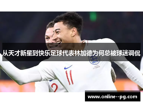 从天才新星到快乐足球代表林加德为何总被球迷调侃