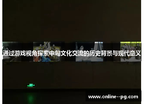 通过游戏视角探索中匈文化交流的历史背景与现代意义 通过游戏视角探索中匈文化交流的历史背景与现代意义