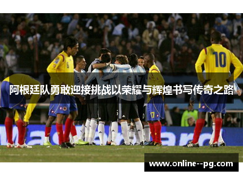 阿根廷队勇敢迎接挑战以荣耀与辉煌书写传奇之路