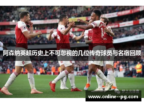 阿森纳英超历史上不可忽视的几位传奇球员与名宿回顾