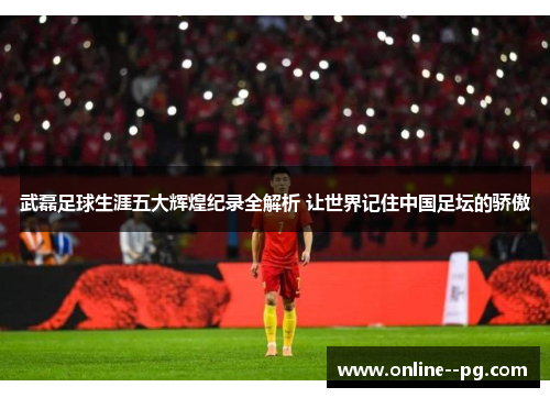 武磊足球生涯五大辉煌纪录全解析 让世界记住中国足坛的骄傲