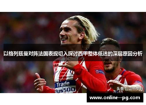 以格列兹曼对阵法国表现切入探讨西甲整体低迷的深层原因分析 以格列兹曼对阵法国表现切入探讨西甲整体低迷的深层原因分析