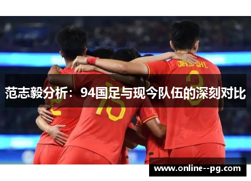 范志毅分析:94国足与现今队伍的深刻对比 范志毅分析:94国足与现今队伍的深刻对比