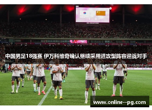 中国男足18强赛 伊万科维奇确认继续采用进攻型阵容迎战对手