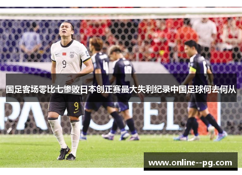 国足客场零比七惨败日本创正赛最大失利纪录中国足球何去何从 国足客场零比七惨败日本创正赛最大失利纪录中国足球何去何从