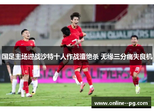 国足主场迎战沙特十人作战遭绝杀 无缘三分痛失良机 国足主场迎战沙特十人作战遭绝杀 无缘三分痛失良机